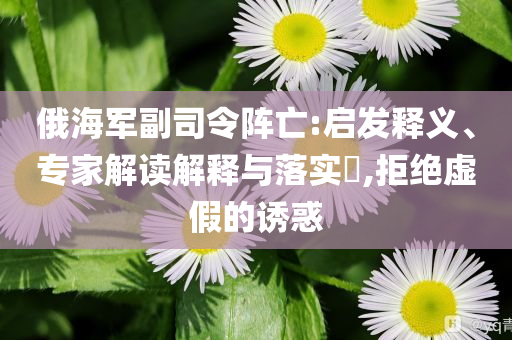 俄海軍副司令陣亡:啟發(fā)釋義、專家解讀解釋與落實?,拒絕虛假的誘惑