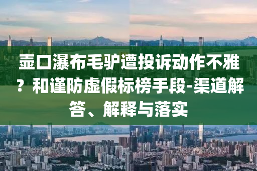 壺口瀑布毛驢遭投訴動(dòng)作不雅？和謹(jǐn)防虛假標(biāo)榜手段-渠道解答、解釋與落實(shí)