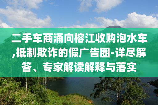 二手車商涌向榕江收購(gòu)泡水車,抵制欺詐的假?gòu)V告圈-詳盡解答、專家解讀解釋與落實(shí)