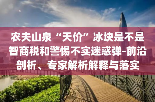 農(nóng)夫山泉“天價(jià)”冰塊是不是智商稅和警惕不實(shí)迷惑彈-前沿剖析、專家解析解釋與落實(shí)
