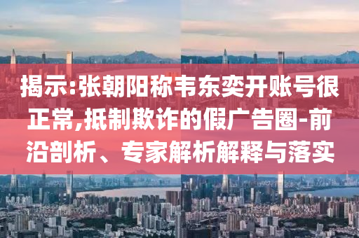 揭示:張朝陽(yáng)稱韋東奕開賬號(hào)很正常,抵制欺詐的假?gòu)V告圈-前沿剖析、專家解析解釋與落實(shí)
