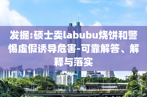 發(fā)掘:碩士賣labubu燒餅和警惕虛假誘導(dǎo)危害-可靠解答、解釋與落實(shí)