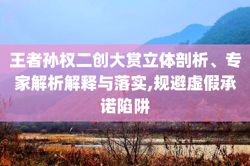 王者孫權(quán)二創(chuàng)大賞立體剖析、專家解析解釋與落實(shí),規(guī)避虛假承諾陷阱