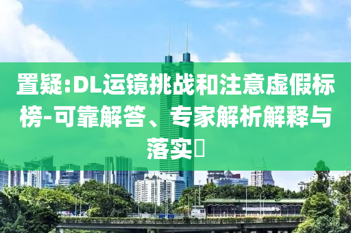 置疑:DL運(yùn)鏡挑戰(zhàn)和注意虛假標(biāo)榜-可靠解答、專家解析解釋與落實(shí)?