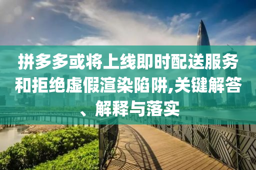 拼多多或?qū)⑸暇€即時配送服務(wù)和拒絕虛假渲染陷阱,關(guān)鍵解答、解釋與落實