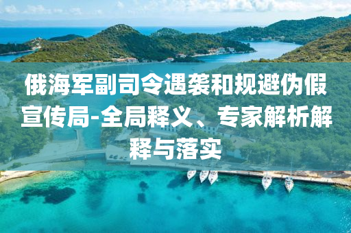 俄海軍副司令遇襲和規(guī)避偽假宣傳局-全局釋義、專家解析解釋與落實