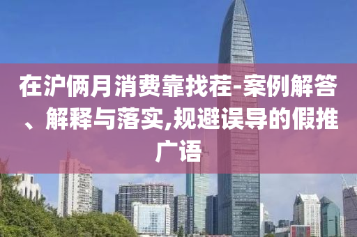 在滬倆月消費靠找茬-案例解答、解釋與落實,規(guī)避誤導的假推廣語