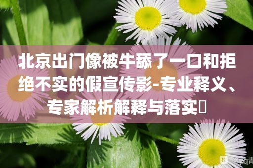 北京出門像被牛舔了一口和拒絕不實的假宣傳影-專業(yè)釋義、專家解析解釋與落實?