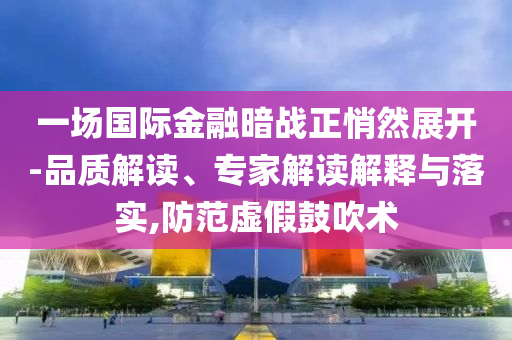 一場國際金融暗戰(zhàn)正悄然展開-品質(zhì)解讀、專家解讀解釋與落實,防范虛假鼓吹術(shù)