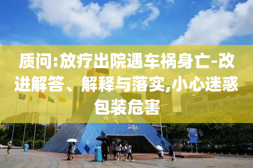 質(zhì)問:放療出院遇車禍身亡-改進(jìn)解答、解釋與落實(shí),小心迷惑包裝危害