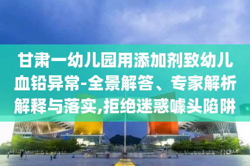 甘肅一幼兒園用添加劑致幼兒血鉛異常-全景解答、專家解析解釋與落實(shí),拒絕迷惑噱頭陷阱