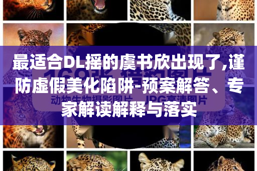 最適合DL搖的虞書欣出現(xiàn)了,謹(jǐn)防虛假美化陷阱-預(yù)案解答、專家解讀解釋與落實(shí)