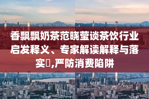 香飄飄奶茶范曉瑩談茶飲行業(yè)啟發(fā)釋義、專家解讀解釋與落實?,嚴(yán)防消費陷阱