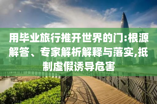 用畢業(yè)旅行推開世界的門:根源解答、專家解析解釋與落實,抵制虛假誘導(dǎo)危害