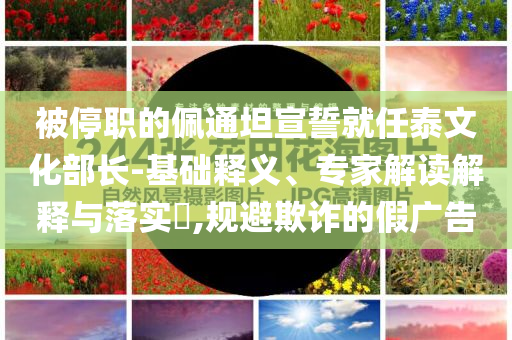 被停職的佩通坦宣誓就任泰文化部長-基礎(chǔ)釋義、專家解讀解釋與落實(shí)?,規(guī)避欺詐的假廣告