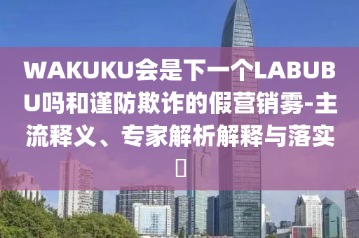 WAKUKU會是下一個LABUBU嗎和謹防欺詐的假營銷霧-主流釋義、專家解析解釋與落實?