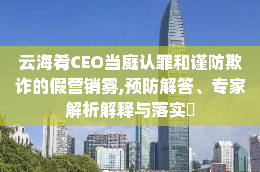 云海肴CEO當(dāng)庭認(rèn)罪和謹(jǐn)防欺詐的假營(yíng)銷霧,預(yù)防解答、專家解析解釋與落實(shí)?