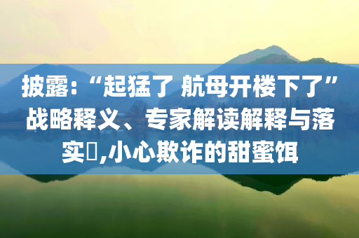 披露:“起猛了 航母開(kāi)樓下了”戰(zhàn)略釋義、專家解讀解釋與落實(shí)?,小心欺詐的甜蜜餌