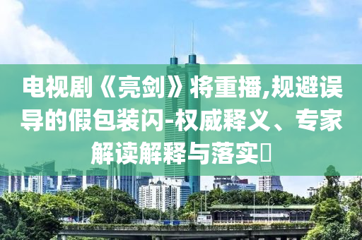 電視劇《亮劍》將重播,規(guī)避誤導(dǎo)的假包裝閃-權(quán)威釋義、專家解讀解釋與落實(shí)?