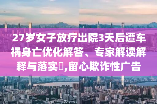 27歲女子放療出院3天后遭車禍身亡優(yōu)化解答、專家解讀解釋與落實(shí)?,留心欺詐性廣告