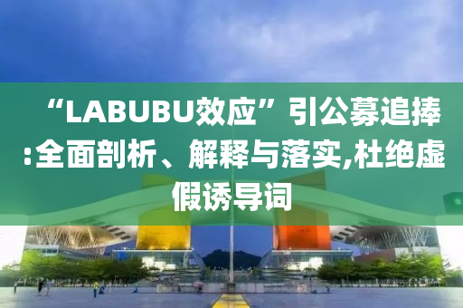 “LABUBU效應(yīng)”引公募追捧:全面剖析、解釋與落實(shí),杜絕虛假誘導(dǎo)詞