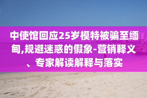 中使館回應(yīng)25歲模特被騙至緬甸,規(guī)避迷惑的假象-營(yíng)銷(xiāo)釋義、專(zhuān)家解讀解釋與落實(shí)