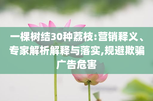 一棵樹(shù)結(jié)30種荔枝:營(yíng)銷(xiāo)釋義、專(zhuān)家解析解釋與落實(shí),規(guī)避欺騙廣告危害