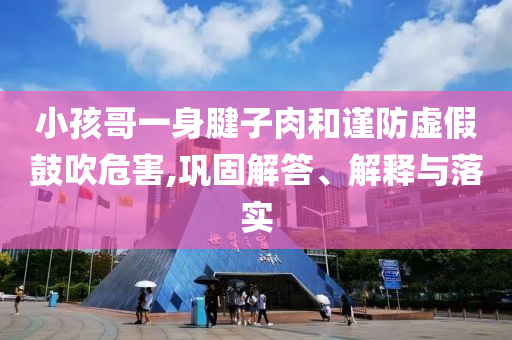 小孩哥一身腱子肉和謹(jǐn)防虛假鼓吹危害,鞏固解答、解釋與落實(shí)