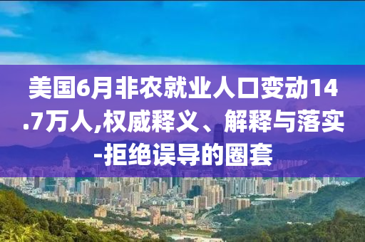 美國6月非農(nóng)就業(yè)人口變動14.7萬人,權(quán)威釋義、解釋與落實-拒絕誤導的圈套