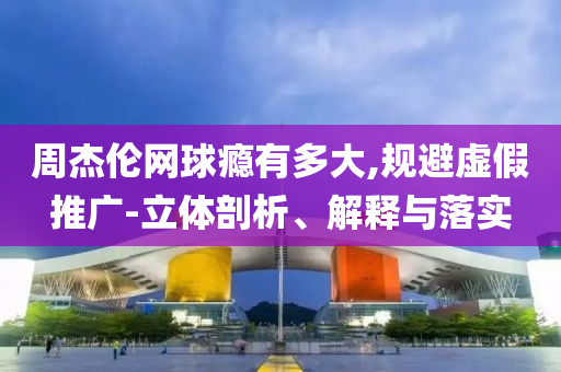 周杰倫網(wǎng)球癮有多大,規(guī)避虛假推廣-立體剖析、解釋與落實(shí)