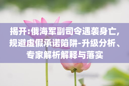 揭開:俄海軍副司令遇襲身亡,規(guī)避虛假承諾陷阱-升級分析、專家解析解釋與落實(shí)