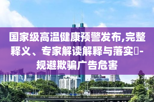 國家級高溫健康預警發(fā)布,完整釋義、專家解讀解釋與落實?-規(guī)避欺騙廣告危害