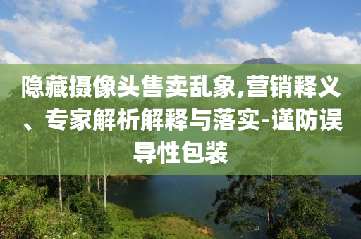 隱藏攝像頭售賣亂象,營銷釋義、專家解析解釋與落實-謹防誤導性包裝