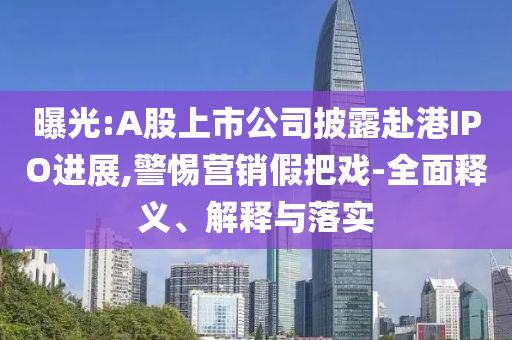 曝光:A股上市公司披露赴港IPO進展,警惕營銷假把戲-全面釋義、解釋與落實