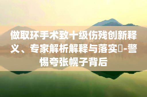 做取環(huán)手術致十級傷殘創(chuàng)新釋義、專家解析解釋與落實?-警惕夸張幌子背后