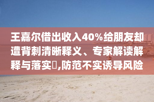 王嘉爾借出收入40%給朋友卻遭背刺清晰釋義、專家解讀解釋與落實(shí)?,防范不實(shí)誘導(dǎo)風(fēng)險(xiǎn)