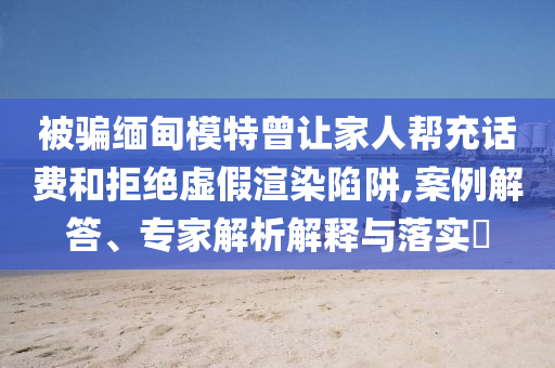 被騙緬甸模特曾讓家人幫充話費和拒絕虛假渲染陷阱,案例解答、專家解析解釋與落實?