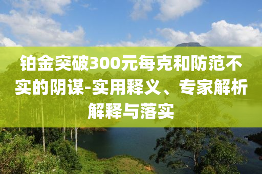 鉑金突破300元每克和防范不實(shí)的陰謀-實(shí)用釋義、專家解析解釋與落實(shí)