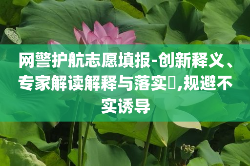 網警護航志愿填報-創(chuàng)新釋義、專家解讀解釋與落實?,規(guī)避不實誘導
