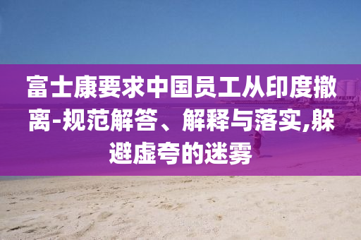 富士康要求中國員工從印度撤離-規(guī)范解答、解釋與落實(shí),躲避虛夸的迷霧