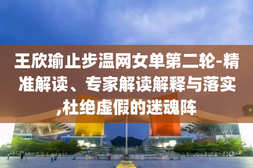 王欣瑜止步溫網(wǎng)女單第二輪-精準(zhǔn)解讀、專家解讀解釋與落實(shí),杜絕虛假的迷魂陣