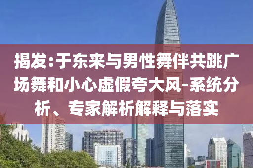 揭發(fā):于東來與男性舞伴共跳廣場舞和小心虛假夸大風(fēng)-系統(tǒng)分析、專家解析解釋與落實