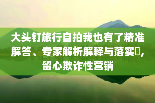 大頭釘旅行自拍我也有了精準(zhǔn)解答、專家解析解釋與落實(shí)?,留心欺詐性營銷
