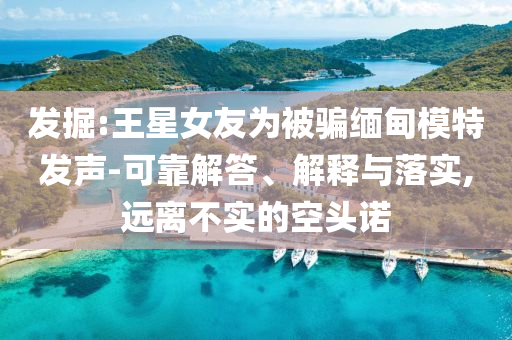 發(fā)掘:王星女友為被騙緬甸模特發(fā)聲-可靠解答、解釋與落實(shí),遠(yuǎn)離不實(shí)的空頭諾