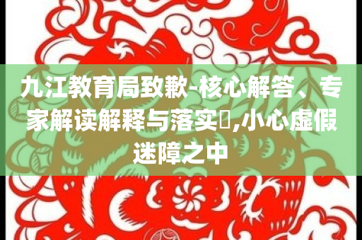 九江教育局致歉-核心解答、專家解讀解釋與落實(shí)?,小心虛假迷障之中