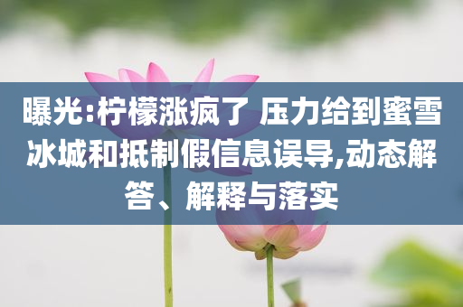 曝光:檸檬漲瘋了 壓力給到蜜雪冰城和抵制假信息誤導(dǎo),動態(tài)解答、解釋與落實(shí)