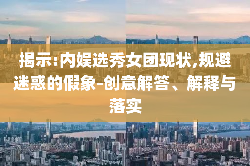 揭示:內(nèi)娛選秀女團(tuán)現(xiàn)狀,規(guī)避迷惑的假象-創(chuàng)意解答、解釋與落實(shí)