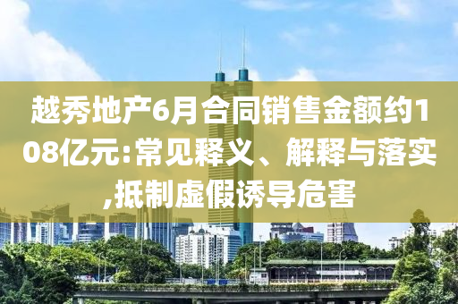 越秀地產(chǎn)6月合同銷售金額約108億元:常見釋義、解釋與落實(shí),抵制虛假誘導(dǎo)危害