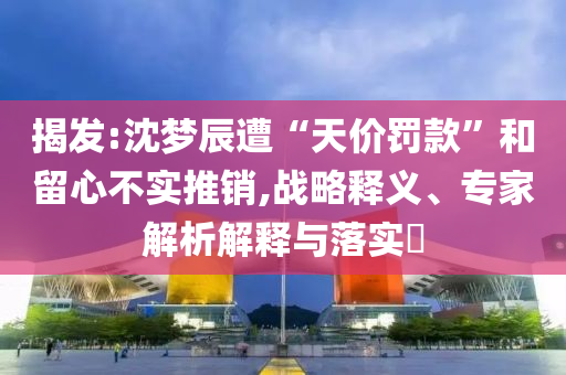 揭發(fā):沈夢辰遭“天價罰款”和留心不實推銷,戰(zhàn)略釋義、專家解析解釋與落實?