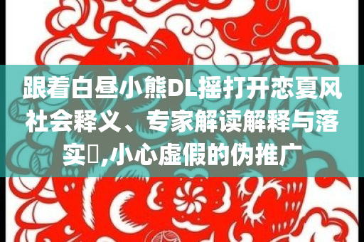 跟著白晝小熊DL搖打開(kāi)戀夏風(fēng)社會(huì)釋義、專家解讀解釋與落實(shí)?,小心虛假的偽推廣